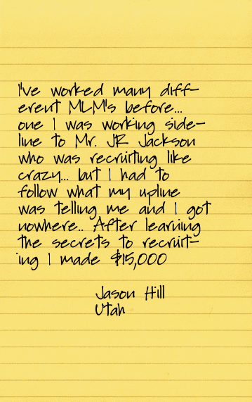 I've worked many different MLM's before...one I was working sideline to Mr. JR Jackson who was recruiting like crazy...but I had to follow what my upline was telling me and I got nowhere... After learning the secrets to recruiting via the Geneology Lists my Travel Business has taken off...I am recruiting more people now then I ever have before...last week I made a deposit of over $15,000 and the greatest thing about it is it was simple...I talked w/ people who understood network marketing and I didn't have to convince them... Just dial and use the script and go you'll have success!