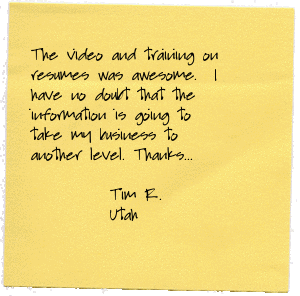 The video and training on resumes was awesome.  I have no doubt that the information is going to take my business to another level.  My team will grow and so will my income.  Thanks for being a resource and a mentor! It is that type of nuts and bolts training that gets results. Tim Roberts