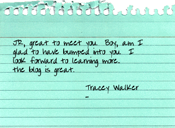 JR, great to meet you.  Boy, am I glad to have bumped into you.  I look forward to learning more..the blog is great. Tracey Walker / TraceyWalker